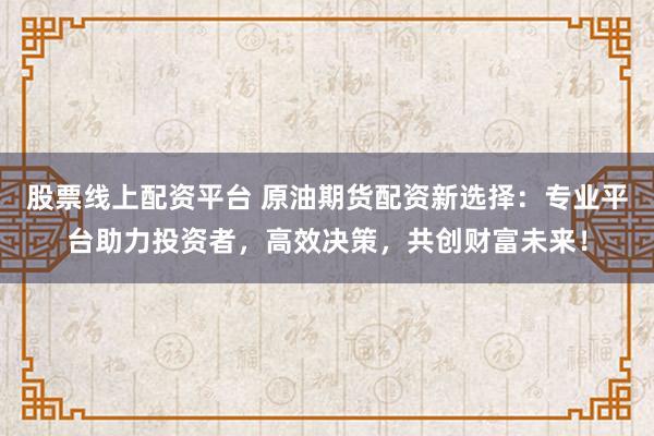 股票线上配资平台 原油期货配资新选择：专业平台助力投资者，高效决策，共创财富未来！
