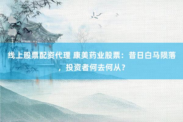 线上股票配资代理 康美药业股票：昔日白马陨落，投资者何去何从？