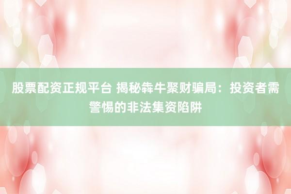 股票配资正规平台 揭秘犇牛聚财骗局：投资者需警惕的非法集资陷阱