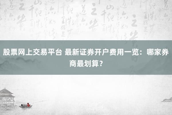 股票网上交易平台 最新证券开户费用一览：哪家券商最划算？