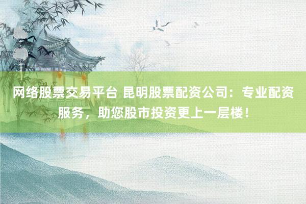网络股票交易平台 昆明股票配资公司：专业配资服务，助您股市投资更上一层楼！