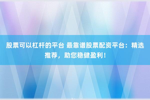 股票可以杠杆的平台 最靠谱股票配资平台：精选推荐，助您稳健盈利！