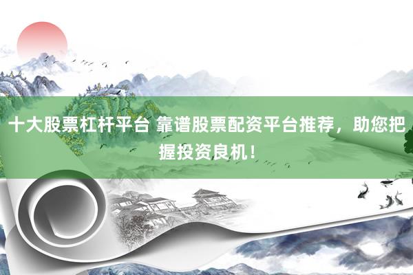 十大股票杠杆平台 靠谱股票配资平台推荐，助您把握投资良机！