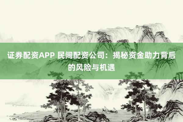 证券配资APP 民间配资公司：揭秘资金助力背后的风险与机遇
