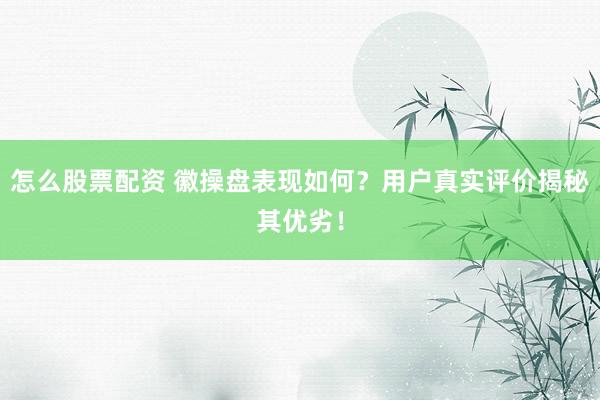 怎么股票配资 徽操盘表现如何？用户真实评价揭秘其优劣！