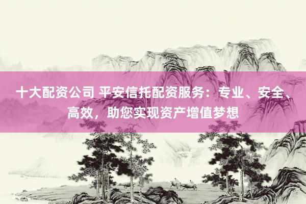 十大配资公司 平安信托配资服务：专业、安全、高效，助您实现资产增值梦想