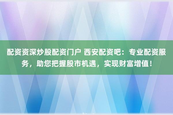 配资资深炒股配资门户 西安配资吧：专业配资服务，助您把握股市机遇，实现财富增值！