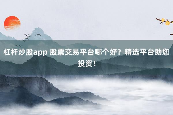 杠杆炒股app 股票交易平台哪个好？精选平台助您投资！