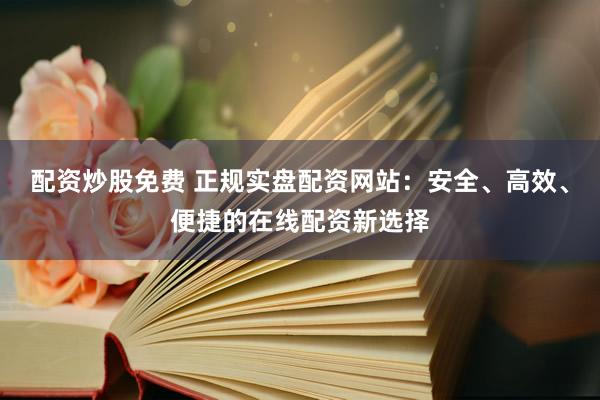 配资炒股免费 正规实盘配资网站：安全、高效、便捷的在线配资新选择