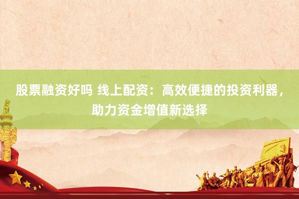 股票融资好吗 线上配资：高效便捷的投资利器，助力资金增值新选择