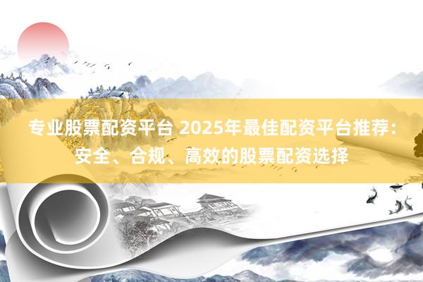 专业股票配资平台 2025年最佳配资平台推荐：安全、合规、高效的股票配资选择