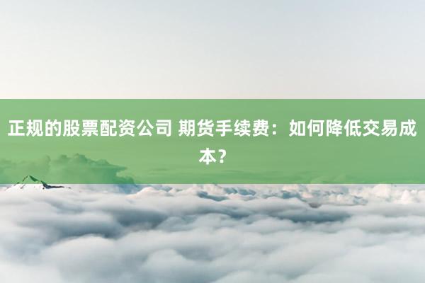 正规的股票配资公司 期货手续费：如何降低交易成本？