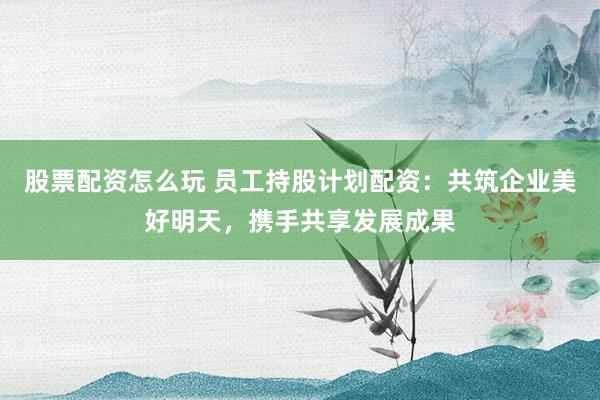 股票配资怎么玩 员工持股计划配资：共筑企业美好明天，携手共享发展成果