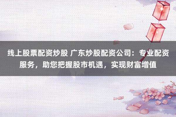 线上股票配资炒股 广东炒股配资公司：专业配资服务，助您把握股市机遇，实现财富增值