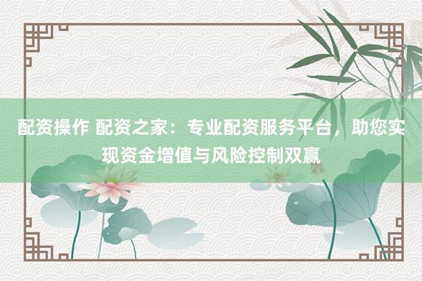 配资操作 配资之家：专业配资服务平台，助您实现资金增值与风险控制双赢