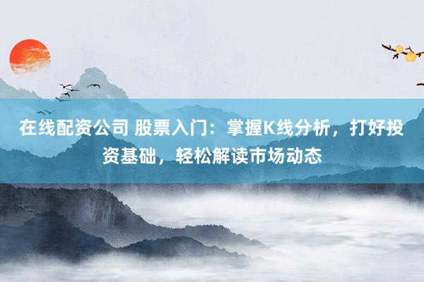 在线配资公司 股票入门：掌握K线分析，打好投资基础，轻松解读市场动态