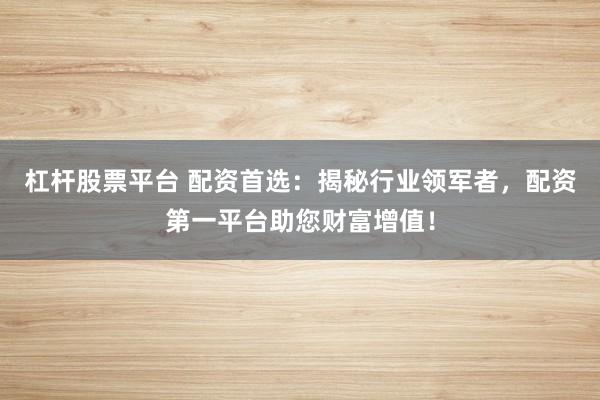 杠杆股票平台 配资首选：揭秘行业领军者，配资第一平台助您财富增值！