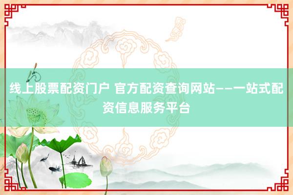 线上股票配资门户 官方配资查询网站——一站式配资信息服务平台