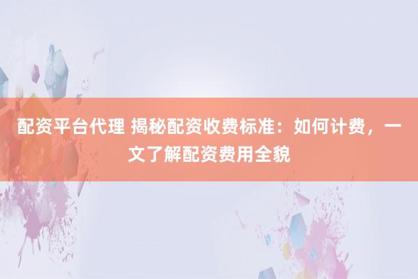 配资平台代理 揭秘配资收费标准：如何计费，一文了解配资费用全貌