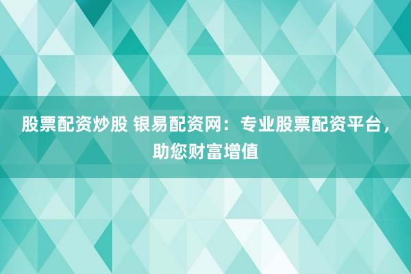 股票配资炒股 银易配资网：专业股票配资平台，助您财富增值