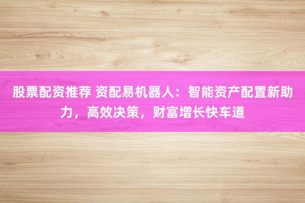 股票配资推荐 资配易机器人：智能资产配置新助力，高效决策，财富增长快车道