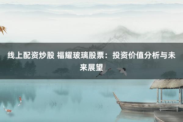 线上配资炒股 福耀玻璃股票：投资价值分析与未来展望