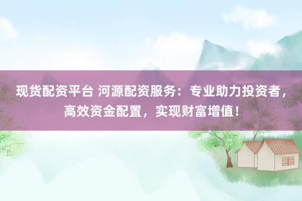 现货配资平台 河源配资服务：专业助力投资者，高效资金配置，实现财富增值！