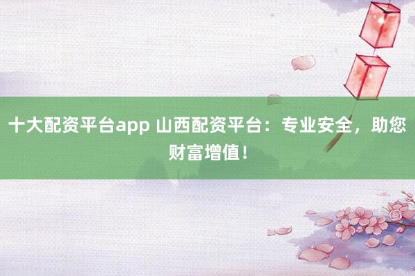 十大配资平台app 山西配资平台：专业安全，助您财富增值！