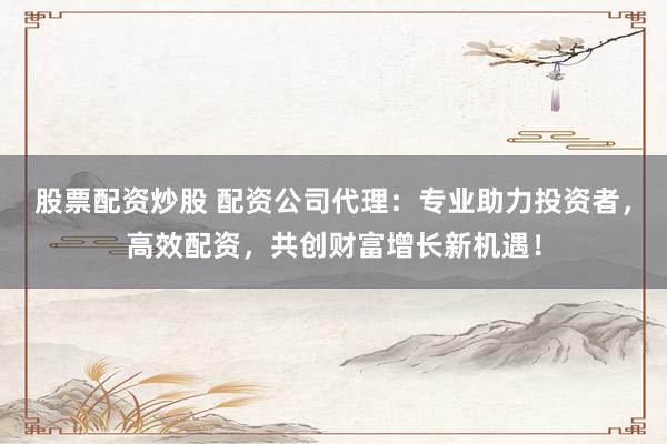 股票配资炒股 配资公司代理：专业助力投资者，高效配资，共创财富增长新机遇！
