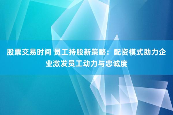 股票交易时间 员工持股新策略：配资模式助力企业激发员工动力与忠诚度