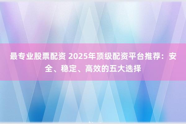 最专业股票配资 2025年顶级配资平台推荐：安全、稳定、高效的五大选择