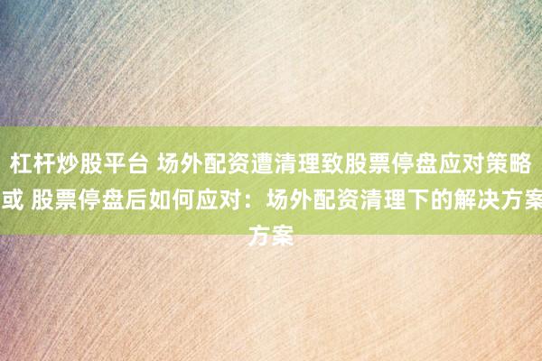 杠杆炒股平台 场外配资遭清理致股票停盘应对策略 或 股票停盘后如何应对：场外配资清理下的解决方案