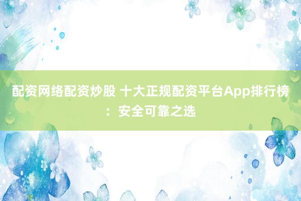 配资网络配资炒股 十大正规配资平台App排行榜：安全可靠之选