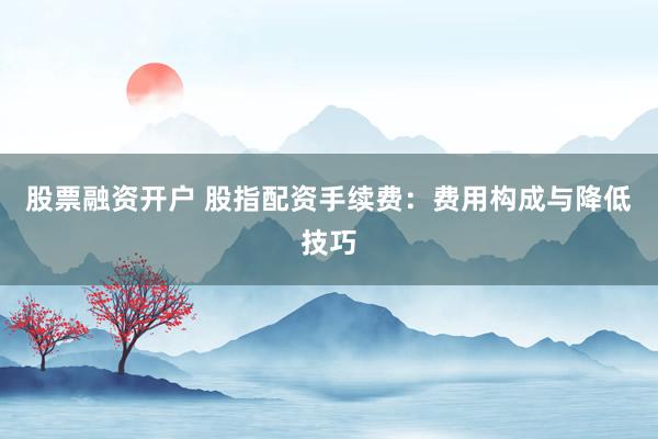 股票融资开户 股指配资手续费：费用构成与降低技巧