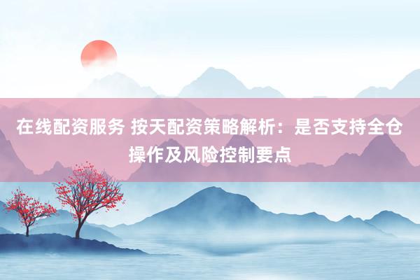 在线配资服务 按天配资策略解析：是否支持全仓操作及风险控制要点