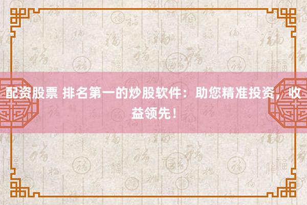 配资股票 排名第一的炒股软件：助您精准投资，收益领先！