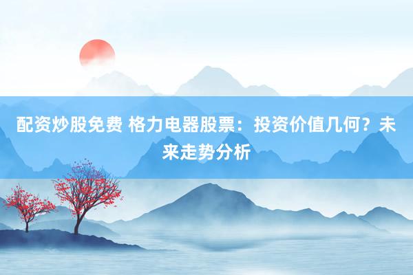 配资炒股免费 格力电器股票：投资价值几何？未来走势分析
