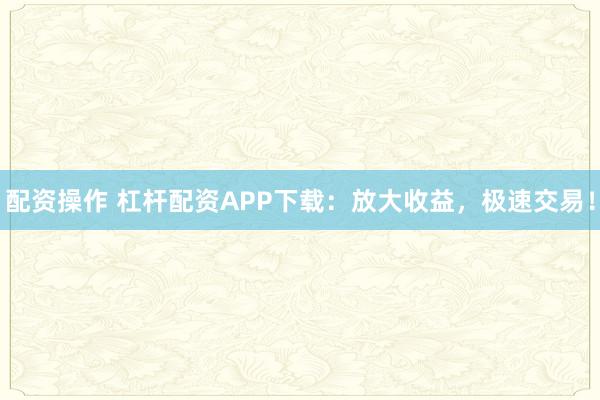 配资操作 杠杆配资APP下载：放大收益，极速交易！