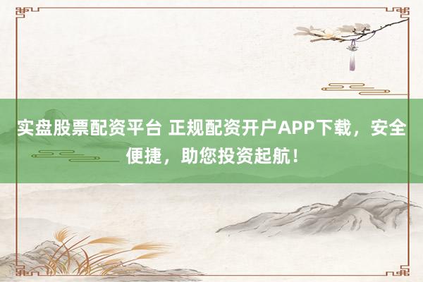 实盘股票配资平台 正规配资开户APP下载，安全便捷，助您投资起航！