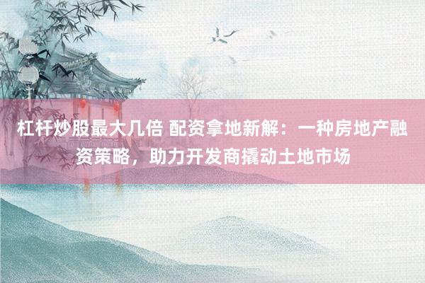 杠杆炒股最大几倍 配资拿地新解：一种房地产融资策略，助力开发商撬动土地市场