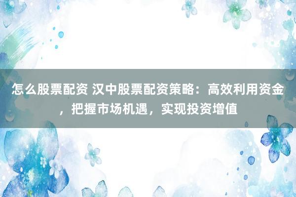 怎么股票配资 汉中股票配资策略：高效利用资金，把握市场机遇，实现投资增值
