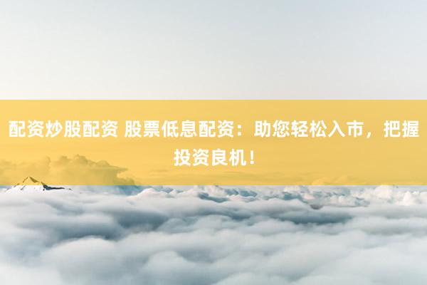 配资炒股配资 股票低息配资：助您轻松入市，把握投资良机！