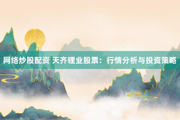 网络炒股配资 天齐锂业股票：行情分析与投资策略