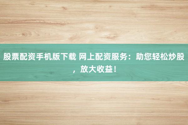 股票配资手机版下载 网上配资服务：助您轻松炒股，放大收益！