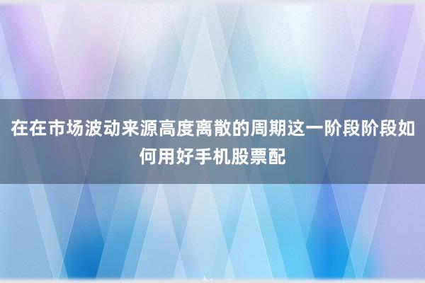 在在市场波动来源高度离散的周期这一阶段阶段如何用好手机股票配