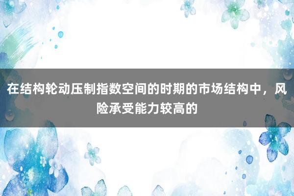 在结构轮动压制指数空间的时期的市场结构中，风险承受能力较高的