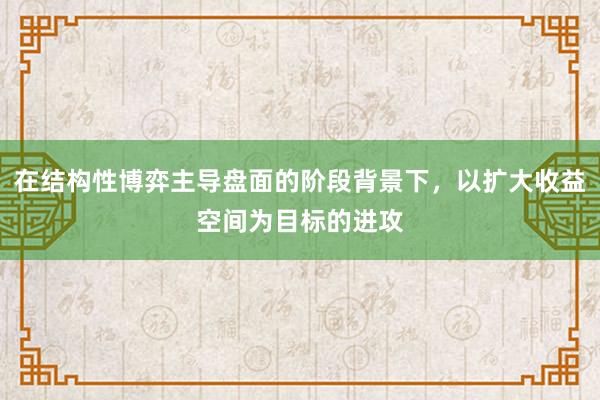 在结构性博弈主导盘面的阶段背景下，以扩大收益空间为目标的进攻