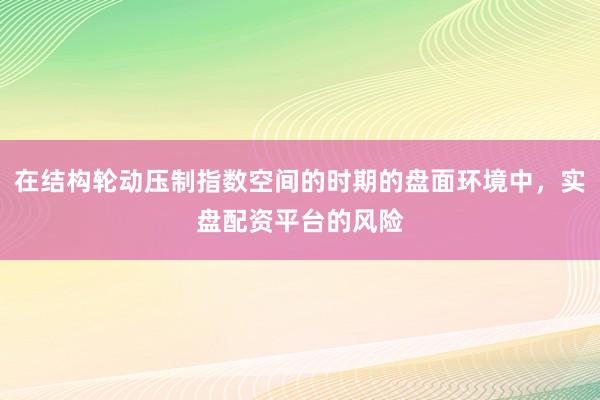 在结构轮动压制指数空间的时期的盘面环境中，实盘配资平台的风险