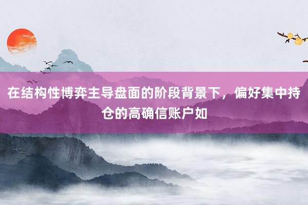 在结构性博弈主导盘面的阶段背景下，偏好集中持仓的高确信账户如