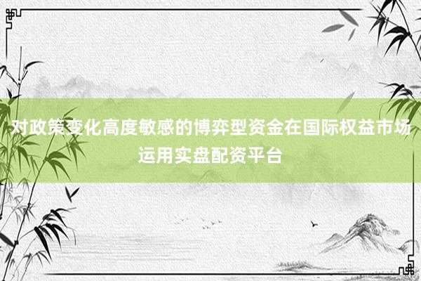 对政策变化高度敏感的博弈型资金在国际权益市场运用实盘配资平台